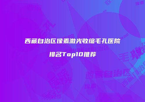 西藏自治区像素激光收缩毛孔医院排名Top10推荐