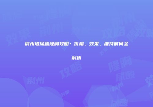 荆州玻尿酸隆胸攻略：价格、效果、维持时间全解析