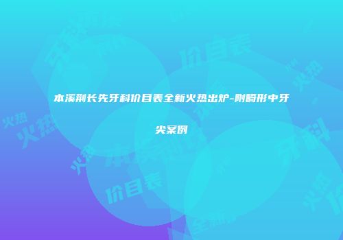 本溪荆长先牙科价目表全新火热出炉-附畸形中牙尖案例