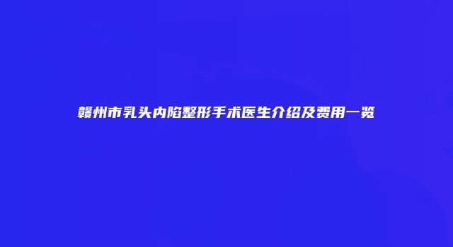 赣州市乳头内陷整形手术医生介绍及费用一览