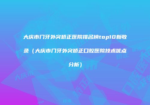 大庆市门牙外突矫正医院排名榜top10新收录（大庆市门牙外突矫正口腔医院技术优点分析）