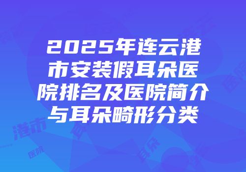2025年连云港市安装假耳朵医院排名及医院简介与耳朵畸形分类