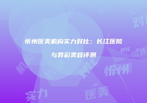 忻州医美机构实力对比：长江医院与异彩美容评测