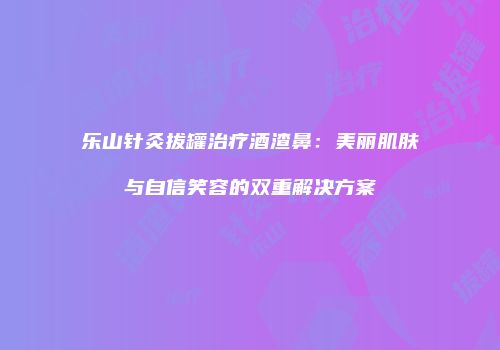 乐山针灸拔罐治疗酒渣鼻：美丽肌肤与自信笑容的双重解决方案