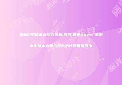 阜新市膨体丰太阳穴价格(价目)曝光2025-阜新市膨体丰太阳穴医院治疗费用是多少