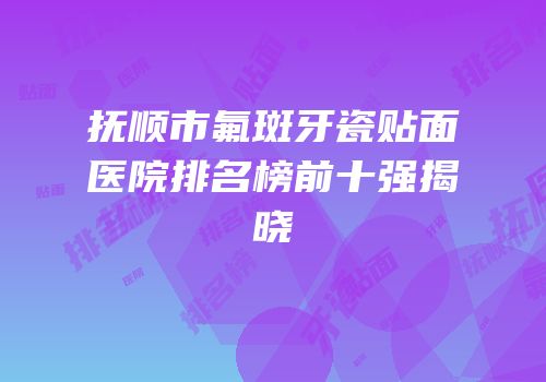 抚顺市氟斑牙瓷贴面医院排名榜前十强揭晓