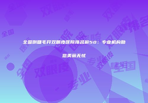 全国倒睫毛开双眼皮医院排名前50：专业机构助您美丽无忧