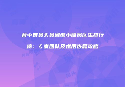 晋中市鼻头鼻翼缩小隆鼻医生排行榜：专家团队及术后恢复攻略
