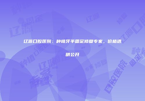 辽源口腔医院：种植牙半固定修复专家，价格透明公开