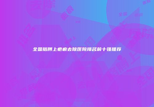 全国胳膊上疤痕去除医院排名前十强推荐