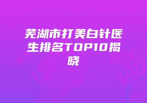 芜湖市打美白针医生排名TOP10揭晓