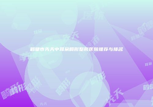 鹤壁市先天中耳朵畸形整形医院推荐与排名