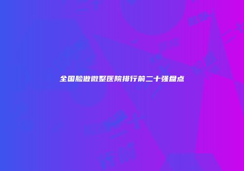 全国脸做微整医院排行前二十强盘点