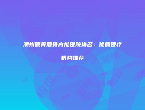 潮州颧骨磨骨内推医院排名：优质医疗机构推荐