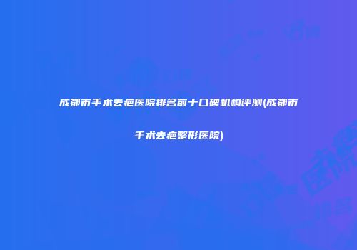 成都市手术去疤医院排名前十口碑机构评测(成都市手术去疤整形医院)
