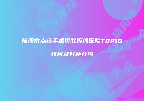 信阳市点痣手术切除拆线医院TOP10排名及好评介绍