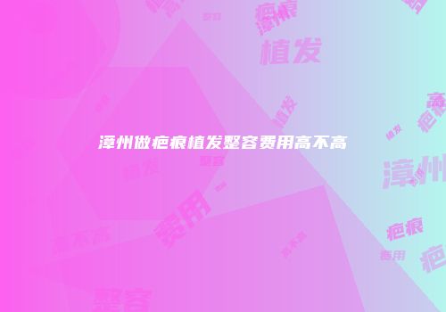 漳州做疤痕植发整容费用高不高
