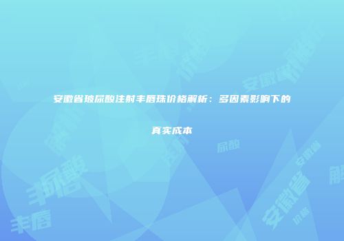 安徽省玻尿酸注射丰唇珠价格解析：多因素影响下的真实成本