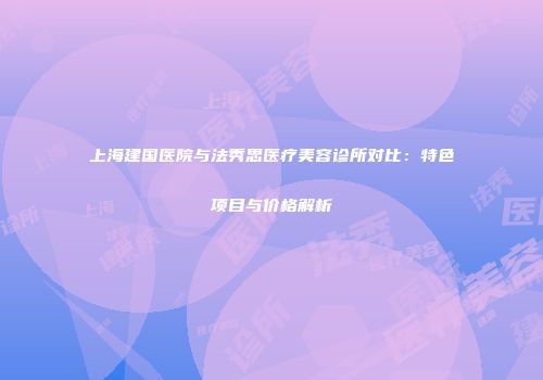 上海建国医院与法秀思医疗美容诊所对比：特色项目与价格解析