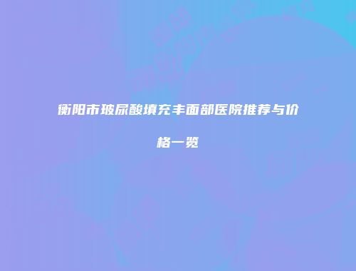 衡阳市玻尿酸填充丰面部医院推荐与价格一览