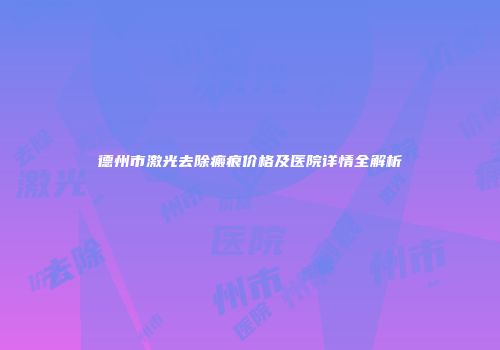 德州市激光去除瘢痕价格及医院详情全解析