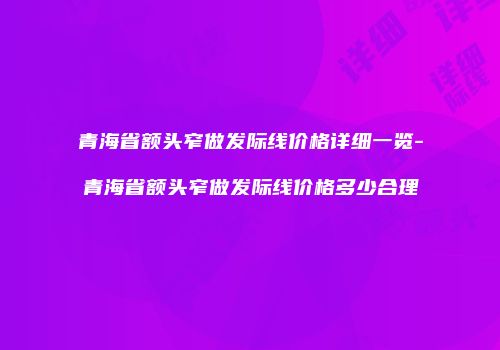 青海省额头窄做发际线价格详细一览-青海省额头窄做发际线价格多少合理