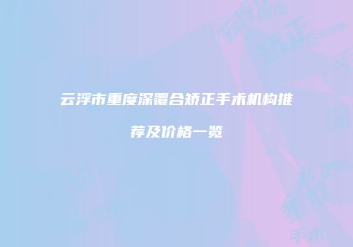 云浮市重度深覆合矫正手术机构推荐及价格一览