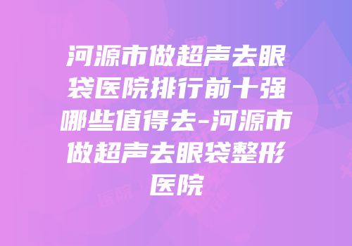河源市做超声去眼袋医院排行前十强哪些值得去-河源市做超声去眼袋整形医院