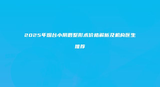 2025年烟台小阴唇整形术价格解析及机构医生推荐