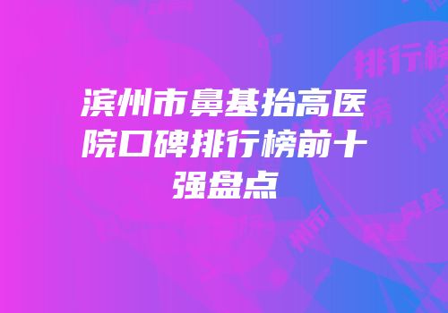 滨州市鼻基抬高医院口碑排行榜前十强盘点
