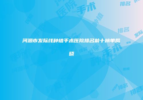 河源市发际线种植手术医院排名前十榜单揭晓
