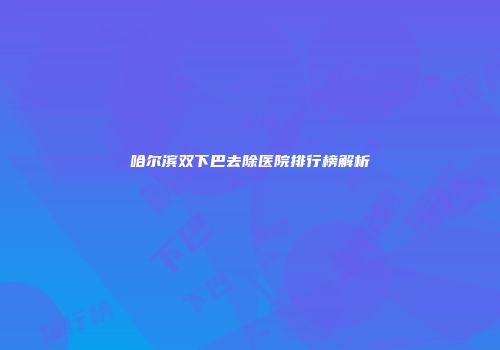 哈尔滨双下巴去除医院排行榜解析
