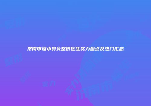 济南市缩小鼻头整形医生实力盘点及热门汇总