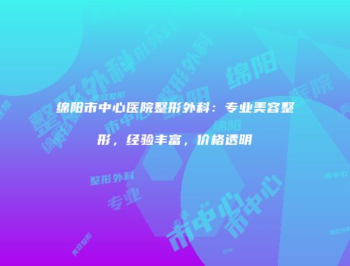 绵阳市中心医院整形外科：专业美容整形，经验丰富，价格透明