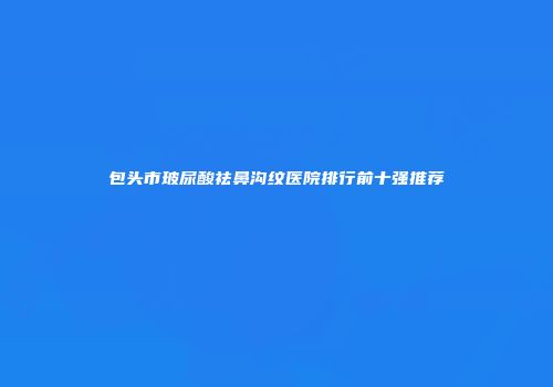 包头市玻尿酸祛鼻沟纹医院排行前十强推荐