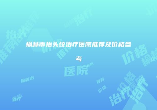 榆林市抬头纹治疗医院推荐及价格参考
