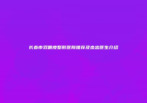 长春市双眼皮整形医院推荐及杰出医生介绍