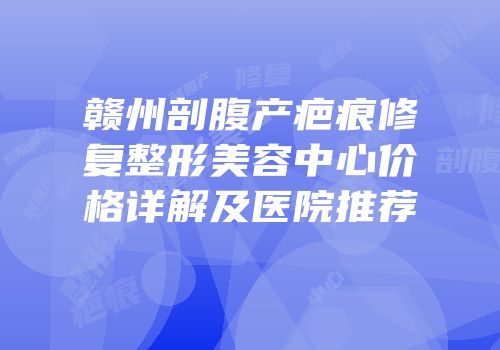 赣州剖腹产疤痕修复整形美容中心价格详解及医院推荐