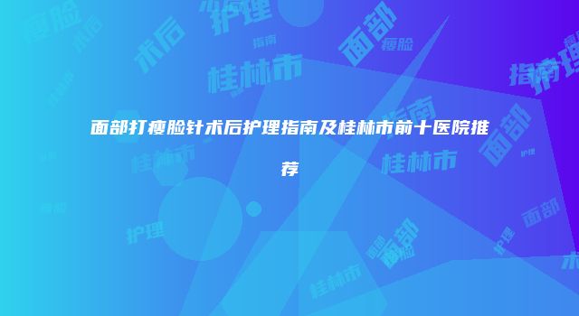 面部打瘦脸针术后护理指南及桂林市前十医院推荐