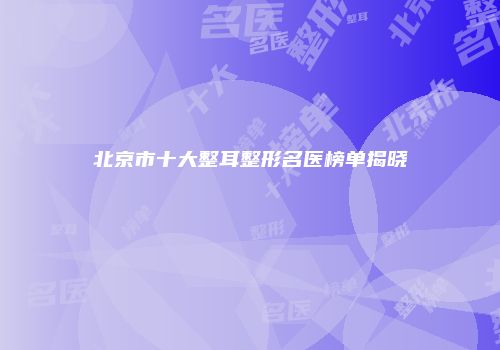 北京市十大整耳整形名医榜单揭晓