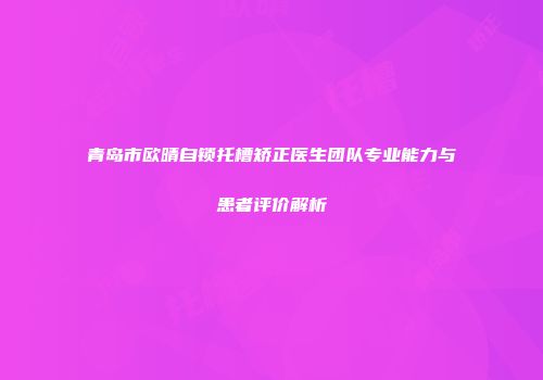 青岛市欧晴自锁托槽矫正医生团队专业能力与患者评价解析