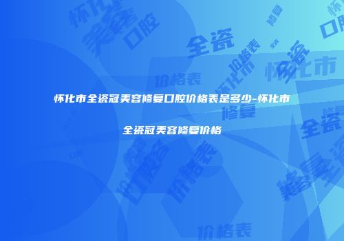 怀化市全瓷冠美容修复口腔价格表是多少-怀化市全瓷冠美容修复价格
