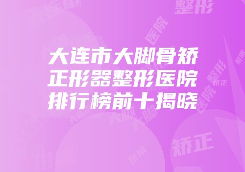 大连市大脚骨矫正形器整形医院排行榜前十揭晓