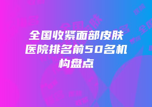 全国收紧面部皮肤医院排名前50名机构盘点
