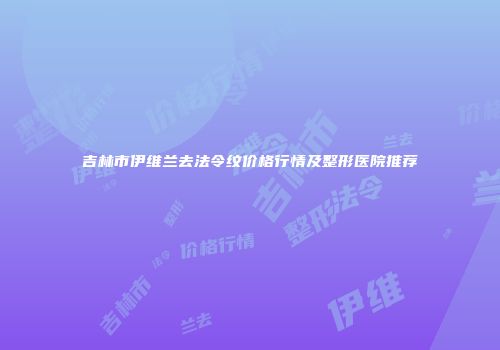 吉林市伊维兰去法令纹价格行情及整形医院推荐