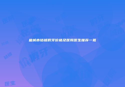 盐城市钴铬假牙价格及医院医生推荐一览