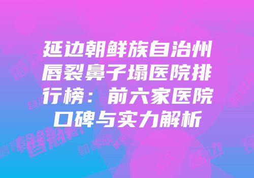 延边朝鲜族自治州唇裂鼻子塌医院排行榜：前六家医院口碑与实力解析