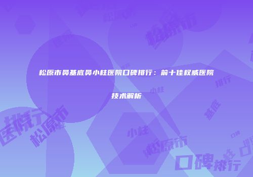 松原市鼻基底鼻小柱医院口碑排行：前十佳权威医院技术解析