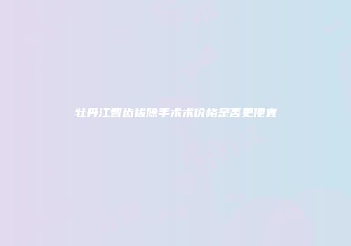 牡丹江智齿拔除手术术价格是否更便宜