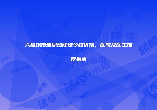 六盘水市玻尿酸除法令纹价格、医院及医生推荐指南